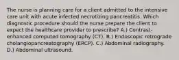 The nurse is planning care for a client admitted to the intensive care unit with acute infected necrotizing pancreatitis. Which diagnostic procedure should the nurse prepare the client to expect the healthcare provider to prescribe? A.) Contrast-enhanced computed tomography (CT). B.) Endoscopic retrograde cholangiopancreatography (ERCP). C.) Abdominal radiography. D.) Abdominal ultrasound.