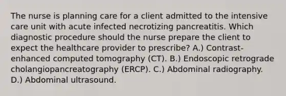 The nurse is planning care for a client admitted to the intensive care unit with acute infected necrotizing pancreatitis. Which diagnostic procedure should the nurse prepare the client to expect the healthcare provider to prescribe? A.) Contrast-enhanced computed tomography (CT). B.) Endoscopic retrograde cholangiopancreatography (ERCP). C.) Abdominal radiography. D.) Abdominal ultrasound.