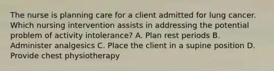 The nurse is planning care for a client admitted for lung cancer. Which nursing intervention assists in addressing the potential problem of activity intolerance? A. Plan rest periods B. Administer analgesics C. Place the client in a supine position D. Provide chest physiotherapy