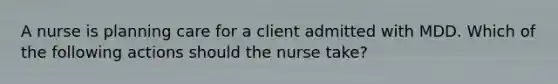 A nurse is planning care for a client admitted with MDD. Which of the following actions should the nurse take?