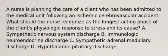 A nurse is planning the care of a client who has been admitted to the medical unit following an ischemic cerebrovascular accident. What should the nurse recognize as the longest-acting phase of the client's physiologic response to stress and its cause? A. Sympathetic nervous system discharge B. Immunologic neuroendocrine discharge C. Sympathetic-adrenal-medullary discharge D. Hypothalamic-pituitary discharge