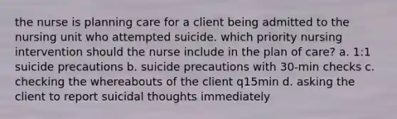 the nurse is planning care for a client being admitted to the nursing unit who attempted suicide. which priority nursing intervention should the nurse include in the plan of care? a. 1:1 suicide precautions b. suicide precautions with 30-min checks c. checking the whereabouts of the client q15min d. asking the client to report suicidal thoughts immediately