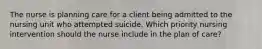 The nurse is planning care for a client being admitted to the nursing unit who attempted suicide. Which priority nursing intervention should the nurse include in the plan of care?