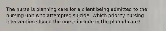 The nurse is planning care for a client being admitted to the nursing unit who attempted suicide. Which priority nursing intervention should the nurse include in the plan of care?