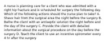 A nurse is planning care for a client who was admitted with a right hip fracture and is scheduled for surgery the following day. Which of the following actions should the nurse plan to take? A. Shave hair from the surgical area the night before the surgery B. Bathe the client with an antiseptic solution the night before and the day of the surgery C. Provide the client with detailed information about the surgical procedure on the day before the surgery D. Teach the client to use an incentive spirometer every 4 hr after the surgery