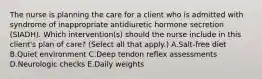 The nurse is planning the care for a client who is admitted with syndrome of inappropriate antidiuretic hormone secretion (SIADH). Which intervention(s) should the nurse include in this client's plan of care? (Select all that apply.) A.Salt-free diet B.Quiet environment C.Deep tendon reflex assessments D.Neurologic checks E.Daily weights