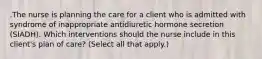 .The nurse is planning the care for a client who is admitted with syndrome of inappropriate antidiuretic hormone secretion (SIADH). Which interventions should the nurse include in this client's plan of care? (Select all that apply.)