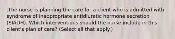 .The nurse is planning the care for a client who is admitted with syndrome of inappropriate antidiuretic hormone secretion (SIADH). Which interventions should the nurse include in this client's plan of care? (Select all that apply.)