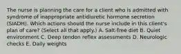 The nurse is planning the care for a client who is admitted with syndrome of inappropriate antidiuretic hormone secretion (SIADH). Which actions should the nurse include in this client's plan of care? (Select all that apply.) A. Salt-free diet B. Quiet environment C. Deep tendon reflex assessments D. Neurologic checks E. Daily weights