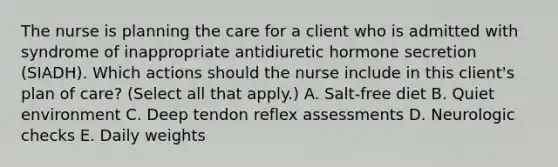 The nurse is planning the care for a client who is admitted with syndrome of inappropriate antidiuretic hormone secretion (SIADH). Which actions should the nurse include in this client's plan of care? (Select all that apply.) A. Salt-free diet B. Quiet environment C. Deep tendon reflex assessments D. Neurologic checks E. Daily weights