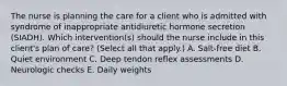 The nurse is planning the care for a client who is admitted with syndrome of inappropriate antidiuretic hormone secretion (SIADH). Which intervention(s) should the nurse include in this client's plan of care? (Select all that apply.) A. Salt-free diet B. Quiet environment C. Deep tendon reflex assessments D. Neurologic checks E. Daily weights