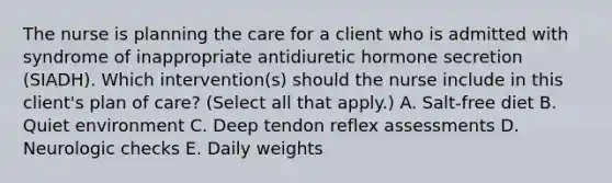 The nurse is planning the care for a client who is admitted with syndrome of inappropriate antidiuretic hormone secretion (SIADH). Which intervention(s) should the nurse include in this client's plan of care? (Select all that apply.) A. Salt-free diet B. Quiet environment C. Deep tendon reflex assessments D. Neurologic checks E. Daily weights