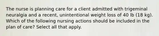 The nurse is planning care for a client admitted with trigeminal neuralgia and a recent, unintentional weight loss of 40 lb (18 kg). Which of the following nursing actions should be included in the plan of care? Select all that apply.