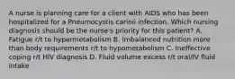 A nurse is planning care for a client with AIDS who has been hospitalized for a Pneumocystis carinii infection. Which nursing diagnosis should be the nurse's priority for this patient? A. Fatigue r/t to hypermetabolism B. Imbalanced nutrition more than body requirements r/t to hypometabolism C. Ineffective coping r/t HIV diagnosis D. Fluid volume excess r/t oral/IV fluid intake