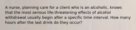 A nurse, planning care for a client who is an alcoholic, knows that the most serious life-threatening effects of alcohol withdrawal usually begin after a specific time interval. How many hours after the last drink do they occur?