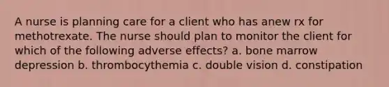 A nurse is planning care for a client who has anew rx for methotrexate. The nurse should plan to monitor the client for which of the following adverse effects? a. bone marrow depression b. thrombocythemia c. double vision d. constipation