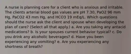 A nurse is planning care for a client who is anxious and irritable. The clients arterial blood gas values are pH 7.30, PaO2 96 mm Hg, PaCO2 43 mm Hg, and HCO3 19 mEq/L. Which questions should the nurse ask the client and spouse when developing the plan of care? (Select all that apply.) a. Are you taking any antacid medications? b. Is your spouses current behavior typical? c. Do you drink any alcoholic beverages? d. Have you been experiencing any vomiting? e. Are you experiencing any shortness of breath?