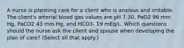 A nurse is planning care for a client who is anxious and irritable. The client's arterial blood gas values are pH 7.30, PaO2 96 mm Hg, PaCO2 43 mm Hg, and HCO3- 19 mEq/L. Which questions should the nurse ask the client and spouse when developing the plan of care? (Select all that apply.)