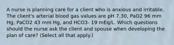 A nurse is planning care for a client who is anxious and irritable. The client's arterial blood gas values are pH 7.30, PaO2 96 mm Hg, PaCO2 43 mm Hg, and HCO3- 19 mEq/L. Which questions should the nurse ask the client and spouse when developing the plan of care? (Select all that apply.)