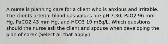 A nurse is planning care for a client who is anxious and irritable. The clients arterial blood gas values are pH 7.30, PaO2 96 mm Hg, PaCO2 43 mm Hg, and HCO3 19 mEq/L. Which questions should the nurse ask the client and spouse when developing the plan of care? (Select all that apply.)