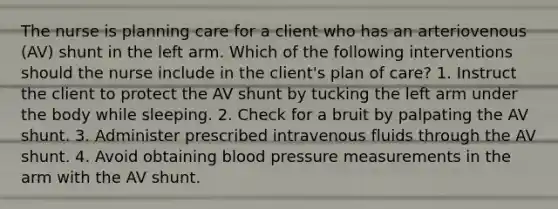 The nurse is planning care for a client who has an arteriovenous (AV) shunt in the left arm. Which of the following interventions should the nurse include in the client's plan of care? 1. Instruct the client to protect the AV shunt by tucking the left arm under the body while sleeping. 2. Check for a bruit by palpating the AV shunt. 3. Administer prescribed intravenous fluids through the AV shunt. 4. Avoid obtaining blood pressure measurements in the arm with the AV shunt.