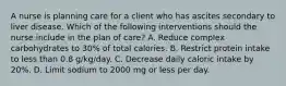 A nurse is planning care for a client who has ascites secondary to liver disease. Which of the following interventions should the nurse include in the plan of care? A. Reduce complex carbohydrates to 30% of total calories. B. Restrict protein intake to less than 0.8 g/kg/day. C. Decrease daily caloric intake by 20%. D. Limit sodium to 2000 mg or less per day.