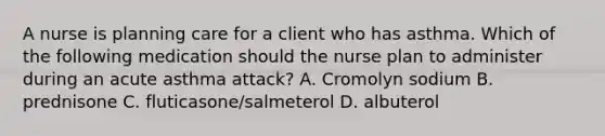 A nurse is planning care for a client who has asthma. Which of the following medication should the nurse plan to administer during an <a href='https://www.questionai.com/knowledge/kGKNQJIkHJ-acute-asthma' class='anchor-knowledge'>acute asthma</a> attack? A. Cromolyn sodium B. prednisone C. fluticasone/salmeterol D. albuterol