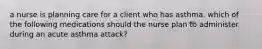 a nurse is planning care for a client who has asthma. which of the following medications should the nurse plan to administer during an acute asthma attack?