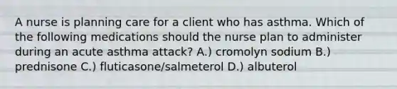 A nurse is planning care for a client who has asthma. Which of the following medications should the nurse plan to administer during an acute asthma attack? A.) cromolyn sodium B.) prednisone C.) fluticasone/salmeterol D.) albuterol