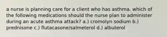 a nurse is planning care for a client who has asthma. which of the following medications should the nurse plan to administer during an acute asthma attack? a.) cromolyn sodium b.) prednisone c.) flutacasone/salmeterol d.) albuterol