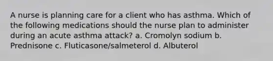 A nurse is planning care for a client who has asthma. Which of the following medications should the nurse plan to administer during an acute asthma attack? a. Cromolyn sodium b. Prednisone c. Fluticasone/salmeterol d. Albuterol