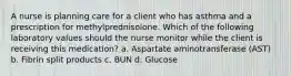 A nurse is planning care for a client who has asthma and a prescription for methylprednisolone. Which of the following laboratory values should the nurse monitor while the client is receiving this medication? a. Aspartate aminotransferase (AST) b. Fibrin split products c. BUN d. Glucose