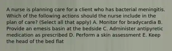 A nurse is planning care for a client who has bacterial meningitis. Which of the following actions should the nurse include in the plan of care? (Select all that apply) A. Monitor for bradycardia B. Provide an emesis basin at the bedside C. Administer antipyretic medication as prescribed D. Perform a skin assessment E. Keep the head of the bed flat