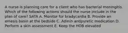 A nurse is planning care for a client who has bacterial meningitis. Which of the following actions should the nurse include in the plan of care? SATA A. Monitor for bradycardia B. Provide an emesis basin at the bedside C. Admin antipyretic medication D. Perform a skin assessment E. Keep the HOB elevated