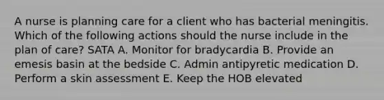 A nurse is planning care for a client who has bacterial meningitis. Which of the following actions should the nurse include in the plan of care? SATA A. Monitor for bradycardia B. Provide an emesis basin at the bedside C. Admin antipyretic medication D. Perform a skin assessment E. Keep the HOB elevated