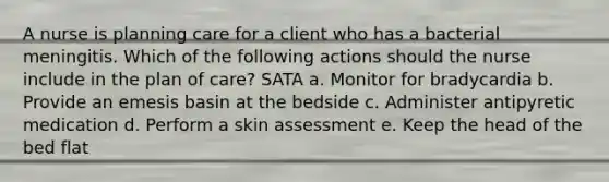 A nurse is planning care for a client who has a bacterial meningitis. Which of the following actions should the nurse include in the plan of care? SATA a. Monitor for bradycardia b. Provide an emesis basin at the bedside c. Administer antipyretic medication d. Perform a skin assessment e. Keep the head of the bed flat