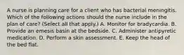 A nurse is planning care for a client who has bacterial meningitis. Which of the following actions should the nurse include in the plan of care? (Select all that apply.) A. Monitor for bradycardia. B. Provide an emesis basin at the bedside. C. Administer antipyretic medication. D. Perform a skin assessment. E. Keep the head of the bed flat.