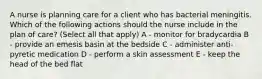 A nurse is planning care for a client who has bacterial meningitis. Which of the following actions should the nurse include in the plan of care? (Select all that apply) A - monitor for bradycardia B - provide an emesis basin at the bedside C - administer anti-pyretic medication D - perform a skin assessment E - keep the head of the bed flat