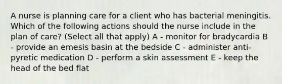 A nurse is planning care for a client who has bacterial meningitis. Which of the following actions should the nurse include in the plan of care? (Select all that apply) A - monitor for bradycardia B - provide an emesis basin at the bedside C - administer anti-pyretic medication D - perform a skin assessment E - keep the head of the bed flat