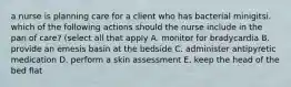 a nurse is planning care for a client who has bacterial minigitsi. which of the following actions should the nurse include in the pan of care? (select all that apply A. monitor for bradycardia B. provide an emesis basin at the bedside C. administer antipyretic medication D. perform a skin assessment E. keep the head of the bed flat