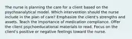 The nurse is planning the care for a client based on the psychoanalytical model. Which intervention should the nurse include in the plan of care? Emphasize the client's strengths and assets. Teach the importance of medication compliance. Offer the client psychoeducational materials to read. Focus on the client's positive or negative feelings toward the nurse.