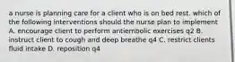 a nurse is planning care for a client who is on bed rest. which of the following interventions should the nurse plan to implement A. encourage client to perform antiembolic exercises q2 B. instruct client to cough and deep breathe q4 C. restrict clients fluid intake D. reposition q4