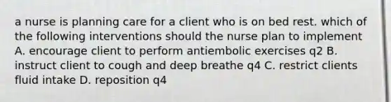 a nurse is planning care for a client who is on bed rest. which of the following interventions should the nurse plan to implement A. encourage client to perform antiembolic exercises q2 B. instruct client to cough and deep breathe q4 C. restrict clients fluid intake D. reposition q4