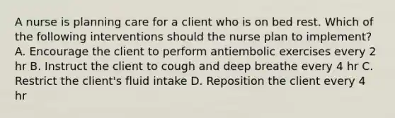 A nurse is planning care for a client who is on bed rest. Which of the following interventions should the nurse plan to implement? A. Encourage the client to perform antiembolic exercises every 2 hr B. Instruct the client to cough and deep breathe every 4 hr C. Restrict the client's fluid intake D. Reposition the client every 4 hr