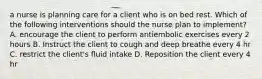 a nurse is planning care for a client who is on bed rest. Which of the following interventions should the nurse plan to implement? A. encourage the client to perform antiembolic exercises every 2 hours B. Instruct the client to cough and deep breathe every 4 hr C. restrict the client's fluid intake D. Reposition the client every 4 hr