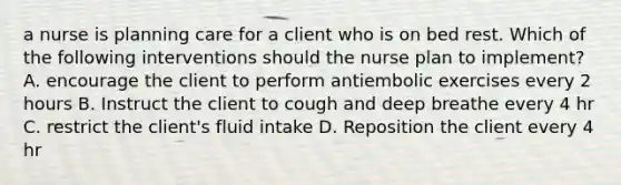 a nurse is planning care for a client who is on bed rest. Which of the following interventions should the nurse plan to implement? A. encourage the client to perform antiembolic exercises every 2 hours B. Instruct the client to cough and deep breathe every 4 hr C. restrict the client's fluid intake D. Reposition the client every 4 hr