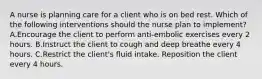 A nurse is planning care for a client who is on bed rest. Which of the following interventions should the nurse plan to implement? A.Encourage the client to perform anti-embolic exercises every 2 hours. B.Instruct the client to cough and deep breathe every 4 hours. C.Restrict the client's fluid intake. Reposition the client every 4 hours.