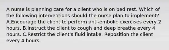 A nurse is planning care for a client who is on bed rest. Which of the following interventions should the nurse plan to implement? A.Encourage the client to perform anti-embolic exercises every 2 hours. B.Instruct the client to cough and deep breathe every 4 hours. C.Restrict the client's fluid intake. Reposition the client every 4 hours.