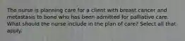 The nurse is planning care for a client with breast cancer and metastasis to bone who has been admitted for palliative care. What should the nurse include in the plan of care? Select all that apply.