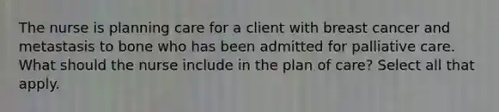 The nurse is planning care for a client with breast cancer and metastasis to bone who has been admitted for palliative care. What should the nurse include in the plan of care? Select all that apply.